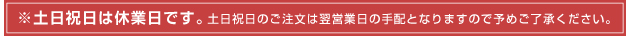 土日祝日はお休みです。土日祝日の注文は、翌営業日の扱いとなりますので
                      予めご了承ください。